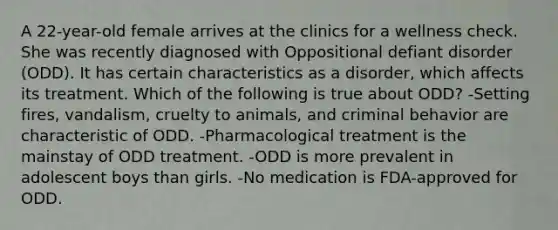 A 22-year-old female arrives at the clinics for a wellness check. She was recently diagnosed with Oppositional defiant disorder (ODD). It has certain characteristics as a disorder, which affects its treatment. Which of the following is true about ODD? -Setting fires, vandalism, cruelty to animals, and criminal behavior are characteristic of ODD. -Pharmacological treatment is the mainstay of ODD treatment. -ODD is more prevalent in adolescent boys than girls. -No medication is FDA-approved for ODD.