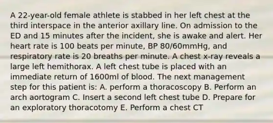 A 22-year-old female athlete is stabbed in her left chest at the third interspace in the anterior axillary line. On admission to the ED and 15 minutes after the incident, she is awake and alert. Her heart rate is 100 beats per minute, BP 80/60mmHg, and respiratory rate is 20 breaths per minute. A chest x-ray reveals a large left hemithorax. A left chest tube is placed with an immediate return of 1600ml of blood. The next management step for this patient is: A. perform a thoracoscopy B. Perform an arch aortogram C. Insert a second left chest tube D. Prepare for an exploratory thoracotomy E. Perform a chest CT