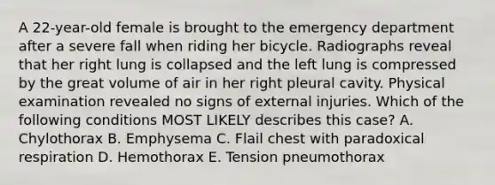 A 22-year-old female is brought to the emergency department after a severe fall when riding her bicycle. Radiographs reveal that her right lung is collapsed and the left lung is compressed by the great volume of air in her right pleural cavity. Physical examination revealed no signs of external injuries. Which of the following conditions MOST LIKELY describes this case? A. Chylothorax B. Emphysema C. Flail chest with paradoxical respiration D. Hemothorax E. Tension pneumothorax