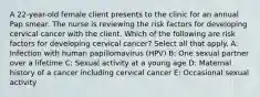 A 22-year-old female client presents to the clinic for an annual Pap smear. The nurse is reviewing the risk factors for developing cervical cancer with the client. Which of the following are risk factors for developing cervical cancer? Select all that apply. A: Infection with human papillomavirus (HPV) B: One sexual partner over a lifetime C: Sexual activity at a young age D: Maternal history of a cancer including cervical cancer E: Occasional sexual activity