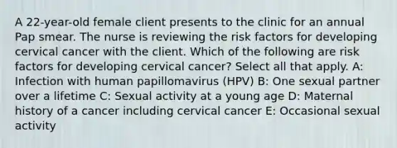 A 22-year-old female client presents to the clinic for an annual Pap smear. The nurse is reviewing the risk factors for developing cervical cancer with the client. Which of the following are risk factors for developing cervical cancer? Select all that apply. A: Infection with human papillomavirus (HPV) B: One sexual partner over a lifetime C: Sexual activity at a young age D: Maternal history of a cancer including cervical cancer E: Occasional sexual activity