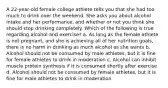 A 22-year-old female college athlete tells you that she had too much to drink over the weekend. She asks you about alcohol intake and her performance, and whether or not you think she should stop drinking completely. Which of the following is true regarding alcohol and exercise? a. As long as the female athlete is not pregnant, and she is achieving all of her nutrition goals, there is no harm in drinking as much alcohol as she wants b. Alcohol should not be consumed by male athletes, but it is fine for female athletes to drink in moderation c. Alcohol can inhibit muscle protein synthesis if it is consumed shortly after exercise d. Alcohol should not be consumed by female athletes, but it is fine for male athletes to drink in moderation