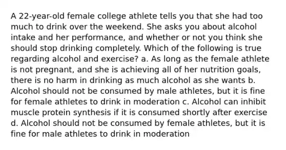 A 22-year-old female college athlete tells you that she had too much to drink over the weekend. She asks you about alcohol intake and her performance, and whether or not you think she should stop drinking completely. Which of the following is true regarding alcohol and exercise? a. As long as the female athlete is not pregnant, and she is achieving all of her nutrition goals, there is no harm in drinking as much alcohol as she wants b. Alcohol should not be consumed by male athletes, but it is fine for female athletes to drink in moderation c. Alcohol can inhibit muscle protein synthesis if it is consumed shortly after exercise d. Alcohol should not be consumed by female athletes, but it is fine for male athletes to drink in moderation