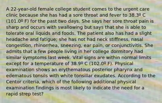 A 22-year-old female college student comes to the urgent care clinic because she has had a sore throat and fever to 38.3º C (101.0º F) for the past two days. She says her sore throat pain is sharp and occurs with swallowing but says that she is able to tolerate oral liquids and foods. The patient also has had a slight headache and fatigue; she has not had neck stiffness, nasal congestion, rhinorrhea, sneezing, ear pain, or conjunctivitis. She admits that a few people living in her college dormitory had similar symptoms last week. Vital signs are within normal limits except for a temperature of 38.9º C (102.0º F). Physical examination shows an erythematous posterior pharynx and edematous tonsils with white tonsillar exudates. According to the Centor criteria, which of the following additional physical examination findings is most likely to indicate the need for a rapid strep test?