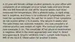 A 22-year-old female college student presents to your office with complaints of an enlarged cervical lymph node and sore throat. She has felt feverish on and off for several weeks, but never measured her temperature. She is afebrile today, a rapid strep test is negative, and there is no evidence of lymphadenitis; you treat her symptomatically. You ask her to return if her symptoms do not resolve within 2 to 4 weeks. She returns 4 weeks later. The sore throat has resolved; however, she now complains of intense pruritus and sweats at night. The cervical lymph node now measures 3 cm. The remainder of her physical examination is negative. What is the most appropriate next step? A. Direct laryngoscopy B. Empiric antibiotic trial C. Lymph node biopsy D. MRI of the neck E. Observation for another 4 weeks