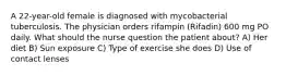 A 22-year-old female is diagnosed with mycobacterial tuberculosis. The physician orders rifampin (Rifadin) 600 mg PO daily. What should the nurse question the patient about? A) Her diet B) Sun exposure C) Type of exercise she does D) Use of contact lenses