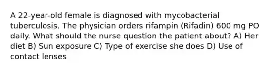 A 22-year-old female is diagnosed with mycobacterial tuberculosis. The physician orders rifampin (Rifadin) 600 mg PO daily. What should the nurse question the patient about? A) Her diet B) Sun exposure C) Type of exercise she does D) Use of contact lenses