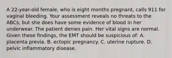 A​ 22-year-old female, who is eight months​ pregnant, calls 911 for vaginal bleeding. Your assessment reveals no threats to the​ ABCs, but she does have some evidence of blood in her underwear. The patient denies pain. Her vital signs are normal. Given these​ findings, the EMT should be suspicious​ of: A. placenta previa. B. ectopic pregnancy. C. uterine rupture. D. pelvic inflammatory disease.