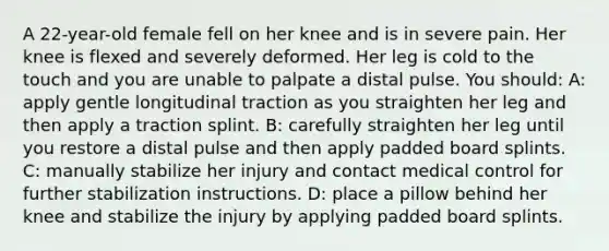 A 22-year-old female fell on her knee and is in severe pain. Her knee is flexed and severely deformed. Her leg is cold to the touch and you are unable to palpate a distal pulse. You should: A: apply gentle longitudinal traction as you straighten her leg and then apply a traction splint. B: carefully straighten her leg until you restore a distal pulse and then apply padded board splints. C: manually stabilize her injury and contact medical control for further stabilization instructions. D: place a pillow behind her knee and stabilize the injury by applying padded board splints.