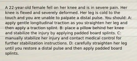 A 22-year-old female fell on her knee and is in severe pain. Her knee is flexed and severely deformed. Her leg is cold to the touch and you are unable to palpate a distal pulse. You should: A: apply gentle longitudinal traction as you straighten her leg and then apply a traction splint. B: place a pillow behind her knee and stabilize the injury by applying padded board splints. C: manually stabilize her injury and contact medical control for further stabilization instructions. D: carefully straighten her leg until you restore a distal pulse and then apply padded board splints.