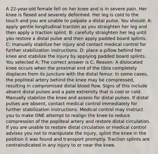 A 22-year-old female fell on her knee and is in severe pain. Her knee is flexed and severely deformed. Her leg is cold to the touch and you are unable to palpate a distal pulse. You should: A: apply gentle longitudinal traction as you straighten her leg and then apply a traction splint. B: carefully straighten her leg until you restore a distal pulse and then apply padded board splints. C: manually stabilize her injury and contact medical control for further stabilization instructions. D: place a pillow behind her knee and stabilize the injury by applying padded board splints. You selected A; The correct answer is C; Reason: A dislocated knee occurs when the proximal end of the tibia completely displaces from its juncture with the distal femur. In some cases, the popliteal artery behind the knee may be compressed, resulting in compromised distal blood flow. Signs of this include absent distal pulses and a pale extremity that is cool or cold. Manually stabilize the knee and assess for distal pulses. If distal pulses are absent, contact medical control immediately for further stabilization instructions. Medical control may instruct you to make ONE attempt to realign the knee to reduce compression of the popliteal artery and restore distal circulation. If you are unable to restore distal circulation or medical control advises you not to manipulate the injury, splint the knee in the position it was found and transport promptly. Traction splints are contraindicated in any injury to or near the knee.