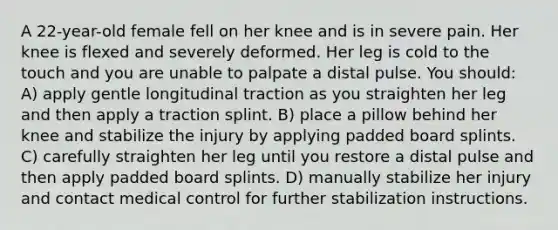 A 22-year-old female fell on her knee and is in severe pain. Her knee is flexed and severely deformed. Her leg is cold to the touch and you are unable to palpate a distal pulse. You should: A) apply gentle longitudinal traction as you straighten her leg and then apply a traction splint. B) place a pillow behind her knee and stabilize the injury by applying padded board splints. C) carefully straighten her leg until you restore a distal pulse and then apply padded board splints. D) manually stabilize her injury and contact medical control for further stabilization instructions.