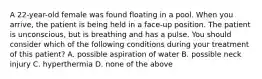 A 22-year-old female was found floating in a pool. When you arrive, the patient is being held in a face-up position. The patient is unconscious, but is breathing and has a pulse. You should consider which of the following conditions during your treatment of this patient? A. possible aspiration of water B. possible neck injury C. hyperthermia D. none of the above