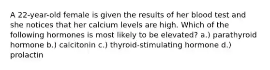 A 22-year-old female is given the results of her blood test and she notices that her calcium levels are high. Which of the following hormones is most likely to be elevated? a.) parathyroid hormone b.) calcitonin c.) thyroid-stimulating hormone d.) prolactin