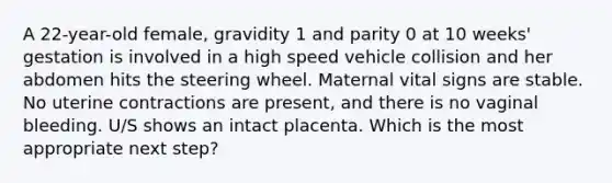 A 22-year-old female, gravidity 1 and parity 0 at 10 weeks' gestation is involved in a high speed vehicle collision and her abdomen hits the steering wheel. Maternal vital signs are stable. No uterine contractions are present, and there is no vaginal bleeding. U/S shows an intact placenta. Which is the most appropriate next step?