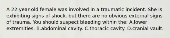 A 22-year-old female was involved in a traumatic incident. She is exhibiting signs of shock, but there are no obvious external signs of trauma. You should suspect bleeding within the: A.lower extremities. B.abdominal cavity. C.thoracic cavity. D.cranial vault.