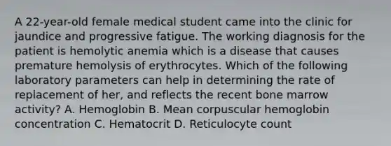 A 22-year-old female medical student came into the clinic for jaundice and progressive fatigue. The working diagnosis for the patient is hemolytic anemia which is a disease that causes premature hemolysis of erythrocytes. Which of the following laboratory parameters can help in determining the rate of replacement of her, and reflects the recent bone marrow activity? A. Hemoglobin B. Mean corpuscular hemoglobin concentration C. Hematocrit D. Reticulocyte count