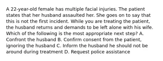 A 22-year-old female has multiple facial injuries. The patient states that her husband assaulted her. She goes on to say that this is not the first incident. While you are treating the patient, the husband returns and demands to be left alone with his wife. Which of the following is the most appropriate next step? A. Confront the husband B. Confirm consent from the patient, ignoring the husband C. Inform the husband he should not be around during treatment D. Request police assistance