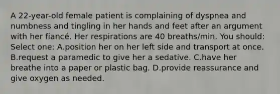 A 22-year-old female patient is complaining of dyspnea and numbness and tingling in her hands and feet after an argument with her fiancé. Her respirations are 40 breaths/min. You should: Select one: A.position her on her left side and transport at once. B.request a paramedic to give her a sedative. C.have her breathe into a paper or plastic bag. D.provide reassurance and give oxygen as needed.