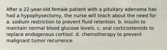 After a 22-year-old female patient with a pituitary adenoma has had a hypophysectomy, the nurse will teach about the need for a. sodium restriction to prevent fluid retention. b. insulin to maintain normal blood glucose levels. c. oral corticosteroids to replace endogenous cortisol. d. chemotherapy to prevent malignant tumor recurrence.