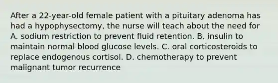 After a 22-year-old female patient with a pituitary adenoma has had a hypophysectomy, the nurse will teach about the need for A. sodium restriction to prevent fluid retention. B. insulin to maintain normal blood glucose levels. C. oral corticosteroids to replace endogenous cortisol. D. chemotherapy to prevent malignant tumor recurrence