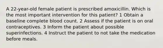 A 22-year-old female patient is prescribed amoxicillin. Which is the most important intervention for this patient? 1 Obtain a baseline complete blood count. 2 Assess if the patient is on oral contraceptives. 3 Inform the patient about possible superinfections. 4 Instruct the patient to not take the medication before meals.