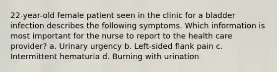 22-year-old female patient seen in the clinic for a bladder infection describes the following symptoms. Which information is most important for the nurse to report to the health care provider? a. Urinary urgency b. Left-sided flank pain c. Intermittent hematuria d. Burning with urination