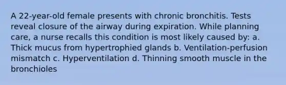 A 22-year-old female presents with chronic bronchitis. Tests reveal closure of the airway during expiration. While planning care, a nurse recalls this condition is most likely caused by: a. Thick mucus from hypertrophied glands b. Ventilation-perfusion mismatch c. Hyperventilation d. Thinning smooth muscle in the bronchioles