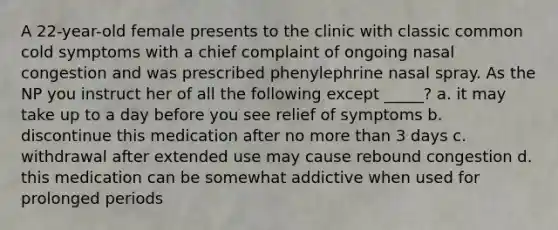 A 22-year-old female presents to the clinic with classic common cold symptoms with a chief complaint of ongoing nasal congestion and was prescribed phenylephrine nasal spray. As the NP you instruct her of all the following except _____? a. it may take up to a day before you see relief of symptoms b. discontinue this medication after no more than 3 days c. withdrawal after extended use may cause rebound congestion d. this medication can be somewhat addictive when used for prolonged periods