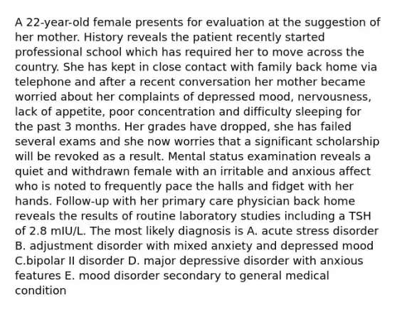 A 22-year-old female presents for evaluation at the suggestion of her mother. History reveals the patient recently started professional school which has required her to move across the country. She has kept in close contact with family back home via telephone and after a recent conversation her mother became worried about her complaints of depressed mood, nervousness, lack of appetite, poor concentration and difficulty sleeping for the past 3 months. Her grades have dropped, she has failed several exams and she now worries that a significant scholarship will be revoked as a result. Mental status examination reveals a quiet and withdrawn female with an irritable and anxious affect who is noted to frequently pace the halls and fidget with her hands. Follow-up with her primary care physician back home reveals the results of routine laboratory studies including a TSH of 2.8 mIU/L. The most likely diagnosis is A. acute stress disorder B. adjustment disorder with mixed anxiety and depressed mood C.bipolar II disorder D. major depressive disorder with anxious features E. mood disorder secondary to general medical condition