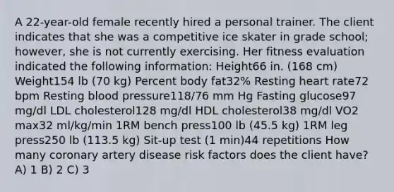 A 22-year-old female recently hired a personal trainer. The client indicates that she was a competitive ice skater in grade school; however, she is not currently exercising. Her fitness evaluation indicated the following information: Height66 in. (168 cm) Weight154 lb (70 kg) Percent body fat32% Resting heart rate72 bpm Resting <a href='https://www.questionai.com/knowledge/kD0HacyPBr-blood-pressure' class='anchor-knowledge'>blood pressure</a>118/76 mm Hg Fasting glucose97 mg/dl LDL cholesterol128 mg/dl HDL cholesterol38 mg/dl VO2 max32 ml/kg/min 1RM bench press100 lb (45.5 kg) 1RM leg press250 lb (113.5 kg) Sit-up test (1 min)44 repetitions How many coronary artery disease risk factors does the client have? A) 1 B) 2 C) 3