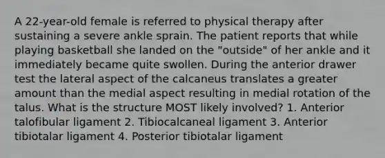 A 22-year-old female is referred to physical therapy after sustaining a severe ankle sprain. The patient reports that while playing basketball she landed on the "outside" of her ankle and it immediately became quite swollen. During the anterior drawer test the lateral aspect of the calcaneus translates a greater amount than the medial aspect resulting in medial rotation of the talus. What is the structure MOST likely involved? 1. Anterior talofibular ligament 2. Tibiocalcaneal ligament 3. Anterior tibiotalar ligament 4. Posterior tibiotalar ligament