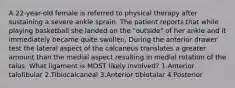 A 22-year-old female is referred to physical therapy after sustaining a severe ankle sprain. The patient reports that while playing basketball she landed on the "outside" of her ankle and it immediately became quite swollen. During the anterior drawer test the lateral aspect of the calcaneus translates a greater amount than the medial aspect resulting in medial rotation of the talus. What ligament is MOST likely involved? 1.Anterior talofibular 2.Tibiocalcaneal 3.Anterior tibiotalar 4.Posterior