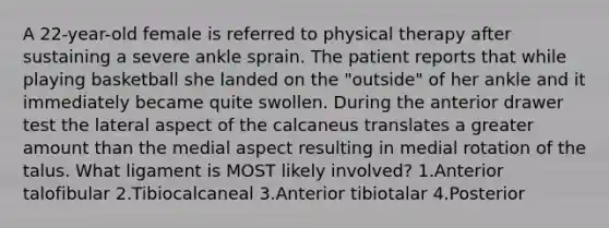 A 22-year-old female is referred to physical therapy after sustaining a severe ankle sprain. The patient reports that while playing basketball she landed on the "outside" of her ankle and it immediately became quite swollen. During the anterior drawer test the lateral aspect of the calcaneus translates a greater amount than the medial aspect resulting in medial rotation of the talus. What ligament is MOST likely involved? 1.Anterior talofibular 2.Tibiocalcaneal 3.Anterior tibiotalar 4.Posterior