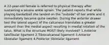 A 22-year-old female is referred to physical therapy after sustaining a severe ankle sprain. The patient reports that while playing basketball she landed on the "outside" of her ankle and it immediately became quite swollen. During the anterior drawer test the lateral aspect of the calcaneus translates a greater amount than the medial aspect resulting in medial rotation of the talus. What is the structure MOST likely involved? 1.Anterior talofibular ligament 2.Tibiocalcaneal ligament 3.Anterior tibiotalar ligament 4.Posterior tibiotalar ligament