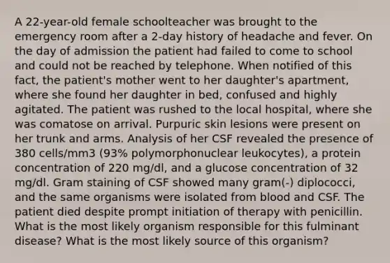 A 22-year-old female schoolteacher was brought to the emergency room after a 2-day history of headache and fever. On the day of admission the patient had failed to come to school and could not be reached by telephone. When notified of this fact, the patient's mother went to her daughter's apartment, where she found her daughter in bed, confused and highly agitated. The patient was rushed to the local hospital, where she was comatose on arrival. Purpuric skin lesions were present on her trunk and arms. Analysis of her CSF revealed the presence of 380 cells/mm3 (93% polymorphonuclear leukocytes), a protein concentration of 220 mg/dl, and a glucose concentration of 32 mg/dl. Gram staining of CSF showed many gram(-) diplococci, and the same organisms were isolated from blood and CSF. The patient died despite prompt initiation of therapy with penicillin. What is the most likely organism responsible for this fulminant disease? What is the most likely source of this organism?