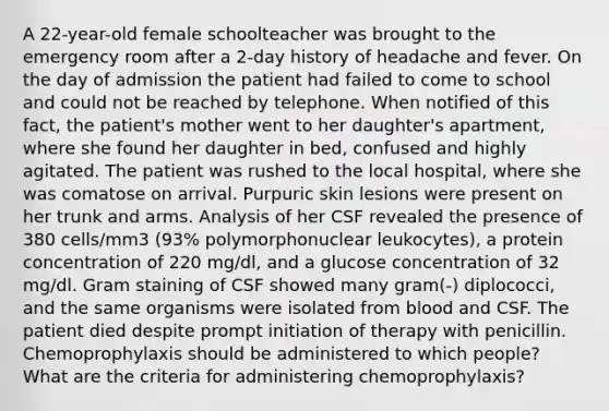 A 22-year-old female schoolteacher was brought to the emergency room after a 2-day history of headache and fever. On the day of admission the patient had failed to come to school and could not be reached by telephone. When notified of this fact, the patient's mother went to her daughter's apartment, where she found her daughter in bed, confused and highly agitated. The patient was rushed to the local hospital, where she was comatose on arrival. Purpuric skin lesions were present on her trunk and arms. Analysis of her CSF revealed the presence of 380 cells/mm3 (93% polymorphonuclear leukocytes), a protein concentration of 220 mg/dl, and a glucose concentration of 32 mg/dl. Gram staining of CSF showed many gram(-) diplococci, and the same organisms were isolated from blood and CSF. The patient died despite prompt initiation of therapy with penicillin. Chemoprophylaxis should be administered to which people? What are the criteria for administering chemoprophylaxis?