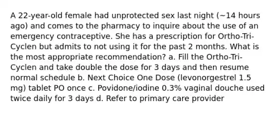 A 22-year-old female had unprotected sex last night (~14 hours ago) and comes to the pharmacy to inquire about the use of an emergency contraceptive. She has a prescription for Ortho-Tri-Cyclen but admits to not using it for the past 2 months. What is the most appropriate recommendation? a. Fill the Ortho-Tri-Cyclen and take double the dose for 3 days and then resume normal schedule b. Next Choice One Dose (levonorgestrel 1.5 mg) tablet PO once c. Povidone/iodine 0.3% vaginal douche used twice daily for 3 days d. Refer to primary care provider