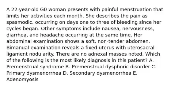 A 22-year-old G0 woman presents with painful menstruation that limits her activities each month. She describes the pain as spasmodic, occurring on days one to three of bleeding since her cycles began. Other symptoms include nausea, nervousness, diarrhea, and headache occurring at the same time. Her abdominal examination shows a soft, non-tender abdomen. Bimanual examination reveals a fixed uterus with uterosacral ligament nodularity. There are no adnexal masses noted. Which of the following is the most likely diagnosis in this patient? A. Premenstrual syndrome B. Premenstrual dysphoric disorder C. Primary dysmenorrhea D. Secondary dysmenorrhea E. Adenomyosis