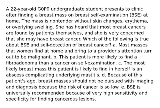 A 22-year-old G0P0 undergraduate student presents to clinic after finding a breast mass on breast self-examination (BSE) at home. The mass is nontender without skin changes, erythema, or overlying swelling. She has heard that most breast cancers are found by patients themselves, and she is very concerned that she may have breast cancer. Which of the following is true about BSE and self-detection of breast cancer? a. Most masses that women find at home and bring to a provider's attention turn out to be malignant. b. This patient is more likely to find a fibroadenoma than a cancer on self-examination. c. The most likely breast mass this patient is likely to find in herself is an abscess complicating underlying mastitis. d. Because of this patient's age, breast masses should not be pursued with imaging and diagnosis because the risk of cancer is so low. e. BSE is universally recommended because of very high sensitivity and specificity for finding cancerous lesions.