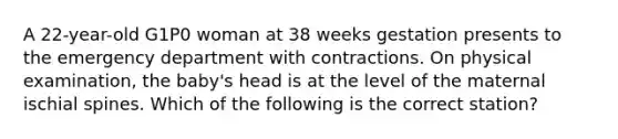 A 22-year-old G1P0 woman at 38 weeks gestation presents to the emergency department with contractions. On physical examination, the baby's head is at the level of the maternal ischial spines. Which of the following is the correct station?