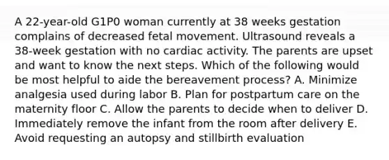 A 22-year-old G1P0 woman currently at 38 weeks gestation complains of decreased fetal movement. Ultrasound reveals a 38-week gestation with no cardiac activity. The parents are upset and want to know the next steps. Which of the following would be most helpful to aide the bereavement process? A. Minimize analgesia used during labor B. Plan for postpartum care on the maternity floor C. Allow the parents to decide when to deliver D. Immediately remove the infant from the room after delivery E. Avoid requesting an autopsy and stillbirth evaluation