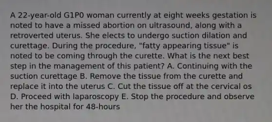 A 22-year-old G1P0 woman currently at eight weeks gestation is noted to have a missed abortion on ultrasound, along with a retroverted uterus. She elects to undergo suction dilation and curettage. During the procedure, "fatty appearing tissue" is noted to be coming through the curette. What is the next best step in the management of this patient? A. Continuing with the suction curettage B. Remove the tissue from the curette and replace it into the uterus C. Cut the tissue off at the cervical os D. Proceed with laparoscopy E. Stop the procedure and observe her the hospital for 48-hours