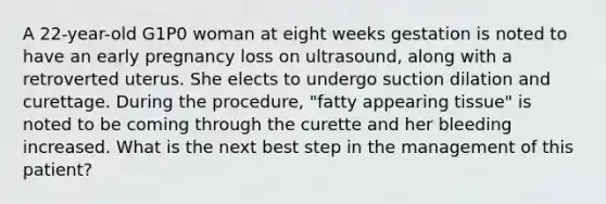 A 22-year-old G1P0 woman at eight weeks gestation is noted to have an early pregnancy loss on ultrasound, along with a retroverted uterus. She elects to undergo suction dilation and curettage. During the procedure, "fatty appearing tissue" is noted to be coming through the curette and her bleeding increased. What is the next best step in the management of this patient?