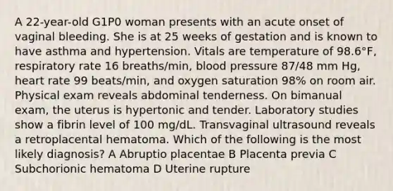 A 22-year-old G1P0 woman presents with an acute onset of vaginal bleeding. She is at 25 weeks of gestation and is known to have asthma and hypertension. Vitals are temperature of 98.6°F, respiratory rate 16 breaths/min, <a href='https://www.questionai.com/knowledge/kD0HacyPBr-blood-pressure' class='anchor-knowledge'>blood pressure</a> 87/48 mm Hg, heart rate 99 beats/min, and oxygen saturation 98% on room air. Physical exam reveals abdominal tenderness. On bimanual exam, the uterus is hypertonic and tender. Laboratory studies show a fibrin level of 100 mg/dL. Transvaginal ultrasound reveals a retroplacental hematoma. Which of the following is the most likely diagnosis? A Abruptio placentae B Placenta previa C Subchorionic hematoma D Uterine rupture