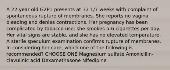 A 22-year-old G2P1 presents at 33 1/7 weeks with complaint of spontaneous rupture of membranes. She reports no vaginal bleeding and denies contractions. Her pregnancy has been complicated by tobacco use; she smokes 5-6 cigarettes per day. Her vital signs are stable, and she has no elevated temperature. A sterile speculum examination confirms rupture of membranes. In considering her care, which one of the following is recommended? CHOOSE ONE Magnesium sulfate Amoxicillin-clavulinic acid Dexamethasone Nifedipine