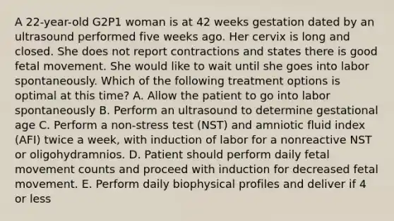 A 22-year-old G2P1 woman is at 42 weeks gestation dated by an ultrasound performed five weeks ago. Her cervix is long and closed. She does not report contractions and states there is good fetal movement. She would like to wait until she goes into labor spontaneously. Which of the following treatment options is optimal at this time? A. Allow the patient to go into labor spontaneously B. Perform an ultrasound to determine gestational age C. Perform a non-stress test (NST) and amniotic fluid index (AFI) twice a week, with induction of labor for a nonreactive NST or oligohydramnios. D. Patient should perform daily fetal movement counts and proceed with induction for decreased fetal movement. E. Perform daily biophysical profiles and deliver if 4 or less