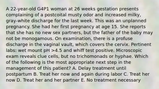 A 22-year-old G4P1 woman at 26 weeks gestation presents complaining of a postcoital musty odor and increased milky, gray-white discharge for the last week. This was an unplanned pregnancy. She had her first pregnancy at age 15. She reports that she has no new sex partners, but the father of the baby may not be monogamous. On examination, there is a profuse discharge in the vaginal vault, which covers the cervix. Pertinent labs: wet mount pH >4.5 and whiff test positive. Microscopic exam reveals clue cells, but no trichomonads or hyphae. Which of the following is the most appropriate next step in the management of this patient? A. Delay treatment until postpartum B. Treat her now and again during labor C. Treat her now D. Treat her and her partner E. No treatment necessary