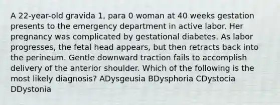 A 22-year-old gravida 1, para 0 woman at 40 weeks gestation presents to the emergency department in active labor. Her pregnancy was complicated by gestational diabetes. As labor progresses, the fetal head appears, but then retracts back into the perineum. Gentle downward traction fails to accomplish delivery of the anterior shoulder. Which of the following is the most likely diagnosis? ADysgeusia BDysphoria CDystocia DDystonia