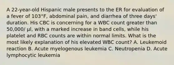 A 22-year-old Hispanic male presents to the ER for evaluation of a fever of 103°F, abdominal pain, and diarrhea of three days' duration. His CBC is concerning for a WBC count greater than 50,000/ μl, with a marked increase in band cells, while his platelet and RBC counts are within normal limits. What is the most likely explanation of his elevated WBC count? A. Leukemoid reaction B. Acute myelogenous leukemia C. Neutropenia D. Acute lymphocytic leukemia